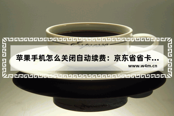 苹果手机怎么关闭自动续费：京东省省卡苹果手机怎么关闭自动续费