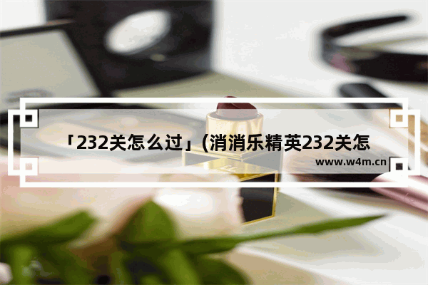 「232关怎么过」(消消乐精英232关怎么过关)