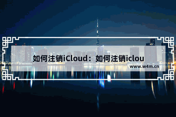 如何注销iCloud：如何注销icloud邮箱