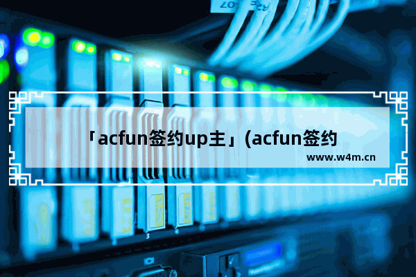 「acfun签约up主」(acfun签约up主什么意思)