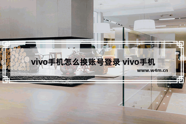 vivo手机怎么换账号登录 vivo手机怎么换账号登录视频