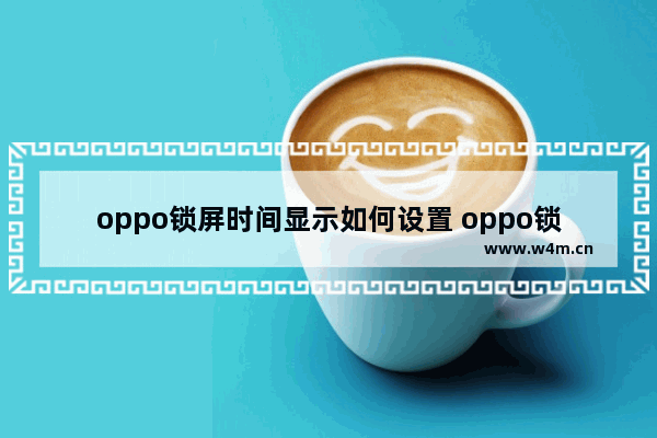 oppo锁屏时间显示如何设置 oppo锁屏时间显示如何设置颜色