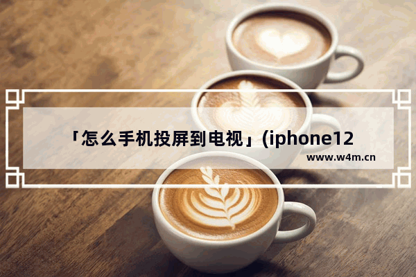 「怎么手机投屏到电视」(iphone12怎么手机投屏到电视)