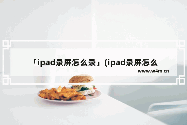 「ipad录屏怎么录」(ipad录屏怎么录内置声音但不录外界声音)