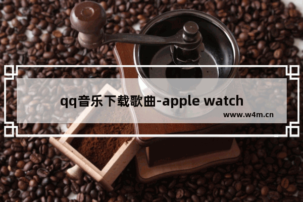 qq音乐下载歌曲-apple watch qq音乐下载歌曲声音太小