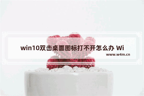 win10双击桌面图标打不开怎么办 Win10桌面图标无法打开的解决方法