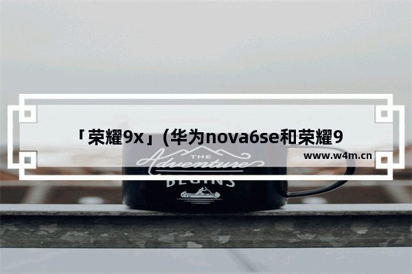 「荣耀9x」(华为nova6se和荣耀9x哪个好)