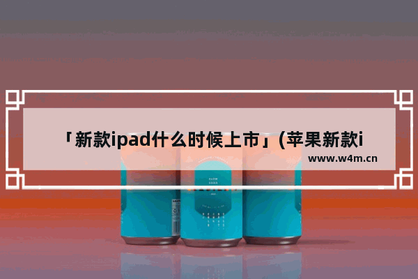 「新款ipad什么时候上市」(苹果新款iPad什么时候上市)