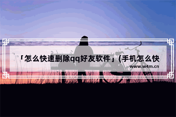 「怎么快速删除qq好友软件」(手机怎么快速删除qq好友软件)