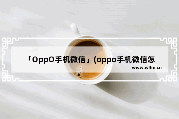 「OppO手机微信」(oppo手机微信怎么长截图)