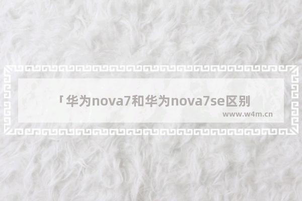 「华为nova7和华为nova7se区别」(华为nova7和华为nova7se区别大吗)