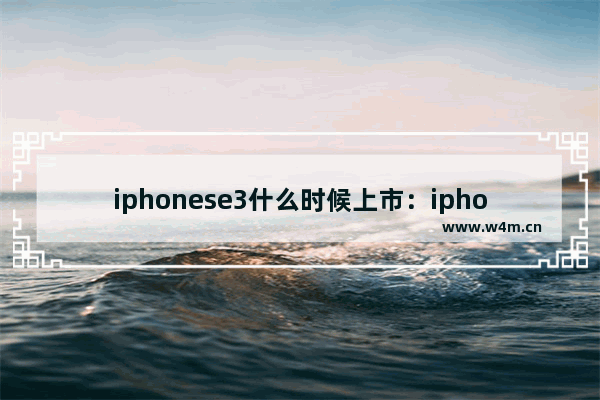 iphonese3什么时候上市：iphonese3什么时候上市的