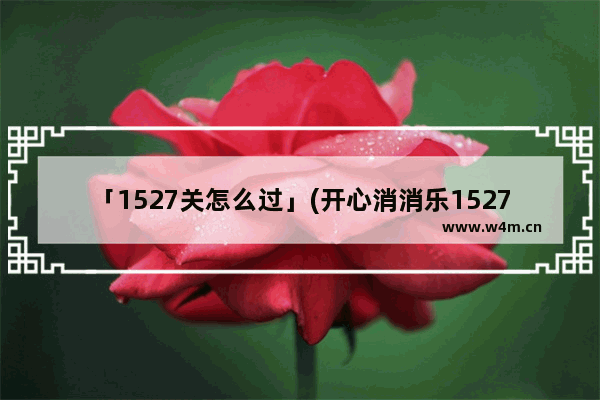 「1527关怎么过」(开心消消乐1527关怎么过关)