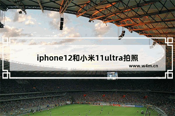 iphone12和小米11ultra拍照哪个好