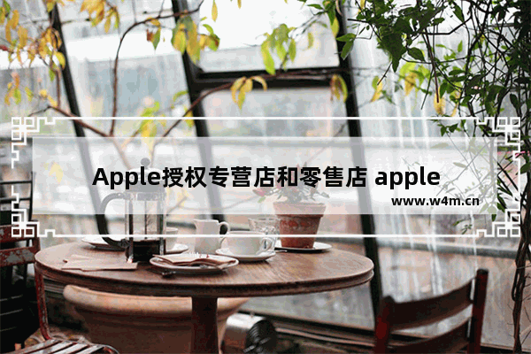 Apple授权专营店和零售店 apple授权专营店和零售店的区别