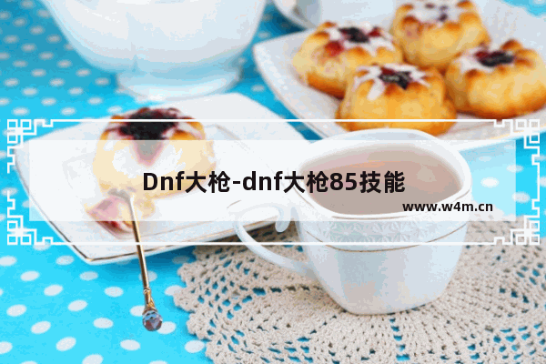 Dnf大枪-dnf大枪85技能