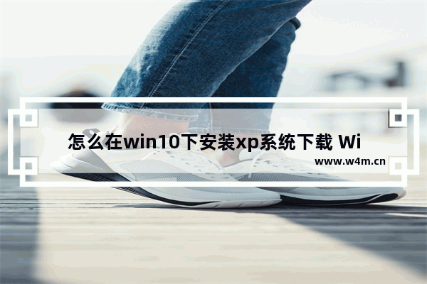 怎么在win10下安装xp系统下载 Win10下安装XP系统方法详解