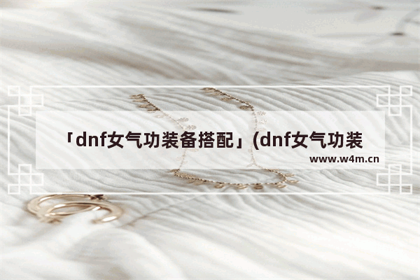 「dnf女气功装备搭配」(dnf女气功装备搭配2023)