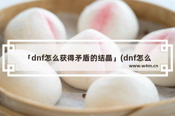 「dnf怎么获得矛盾的结晶」(dnf怎么获得矛盾的结晶体)