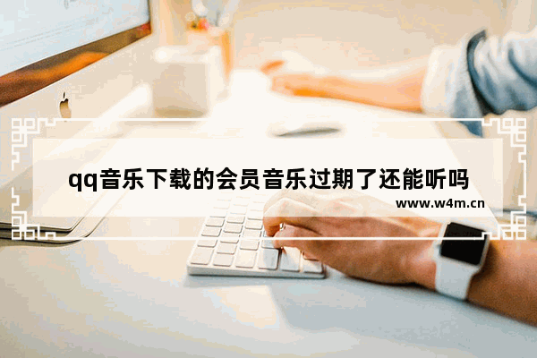 qq音乐下载的会员音乐过期了还能听吗