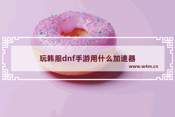 玩韩服dnf手游用什么加速器