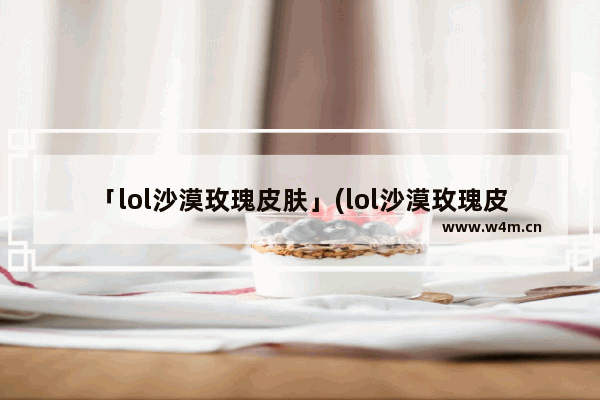 「lol沙漠玫瑰皮肤」(lol沙漠玫瑰皮肤多少钱)