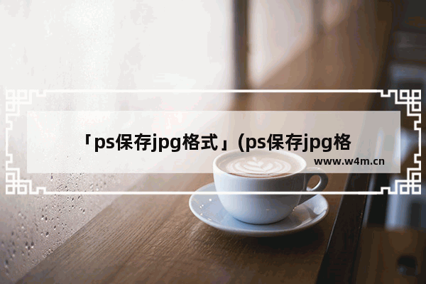 「ps保存jpg格式」(ps保存jpg格式品质填几)