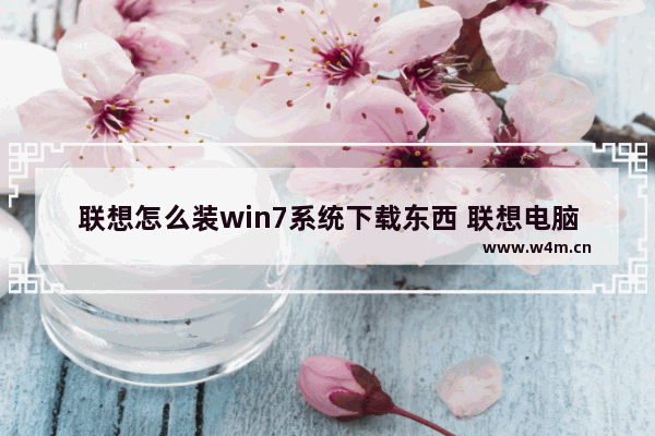 联想怎么装win7系统下载东西 联想电脑如何下载Win7系统驱动