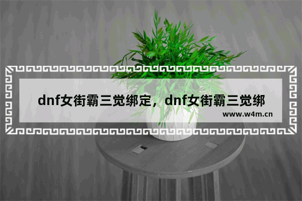 dnf女街霸三觉绑定，dnf女街霸三觉绑定一觉还是二觉