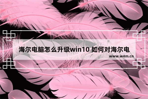 海尔电脑怎么升级win10 如何对海尔电脑进行Win10升级