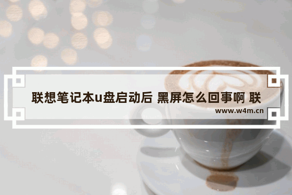 联想笔记本u盘启动后 黑屏怎么回事啊 联想笔记本U盘启动后无法进入系统