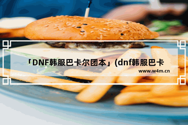 「DNF韩服巴卡尔团本」(dnf韩服巴卡尔团本装备搭配)