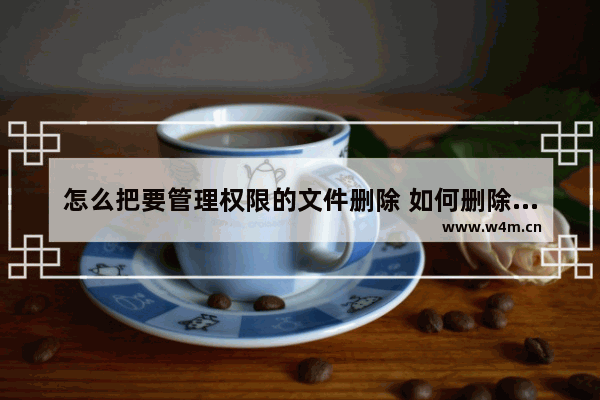 怎么把要管理权限的文件删除 如何删除要管理权限的文件？