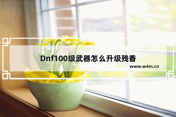 Dnf100级武器怎么升级残香