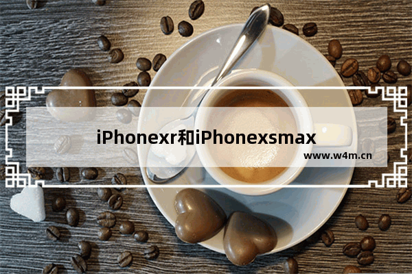 iPhonexr和iPhonexsmax：iphonexr和iphonexsmax哪个拍照好