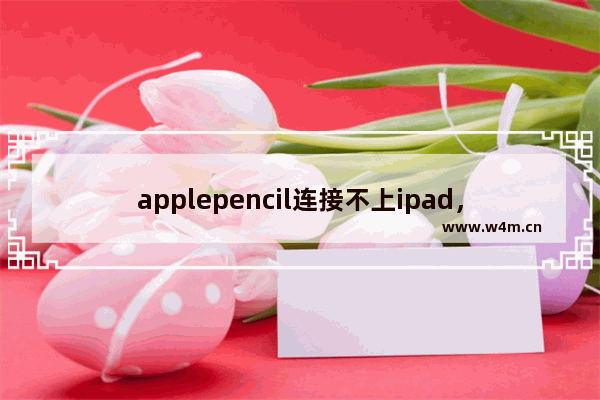 applepencil连接不上ipad，applepencil连接不上ipad怎么办