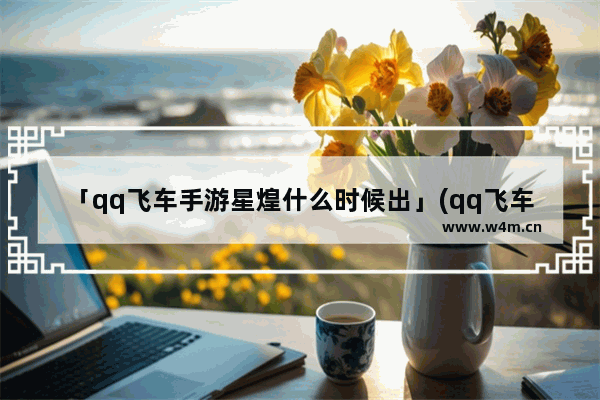 「qq飞车手游星煌什么时候出」(qq飞车手游星煌什么时候出的)