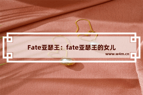 Fate亚瑟王：fate亚瑟王的女儿