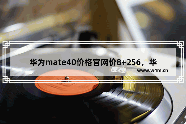 华为mate40价格官网价8+256，华为mate40价格官网价8+256涨价