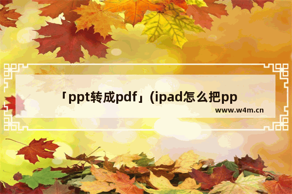 「ppt转成pdf」(ipad怎么把ppt转成pdf)