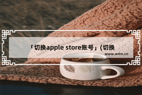 「切换apple store账号」(切换apple store账号的捷径)