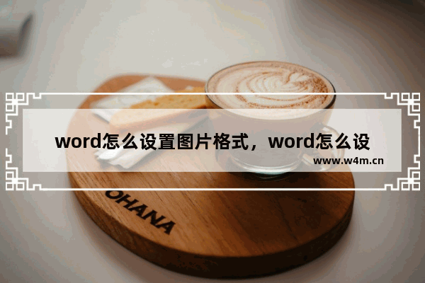 word怎么设置图片格式，word怎么设置图片格式紧密型文字环绕