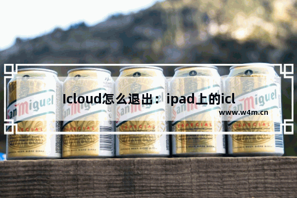 Icloud怎么退出：ipad上的icloud怎么退出登录