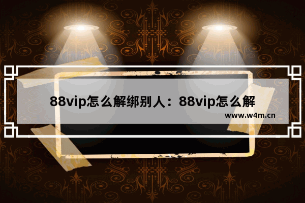 88vip怎么解绑别人：88vip怎么解绑别人网易云