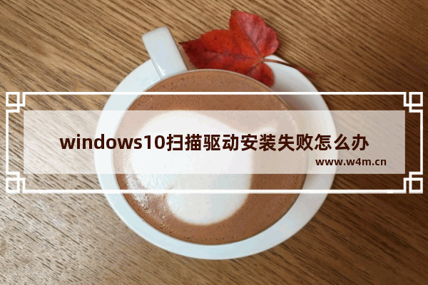 windows10扫描驱动安装失败怎么办 Windows10扫描驱动无法安装怎么办