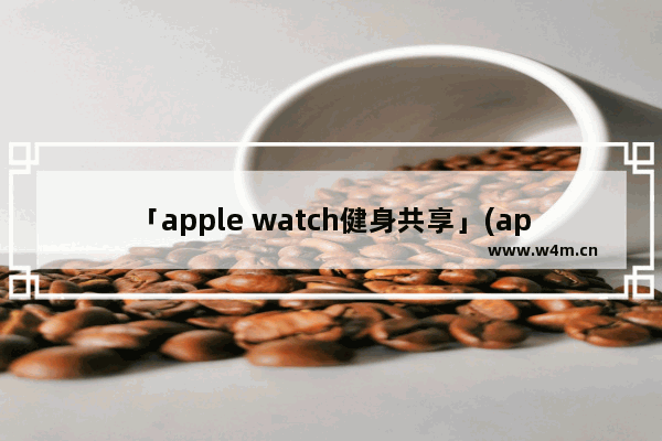 「apple watch健身共享」(apple watch健身共享改名字)