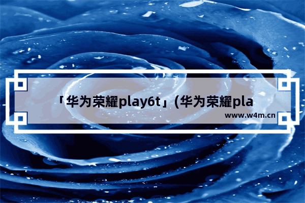 「华为荣耀play6t」(华为荣耀play6tpro怎么样)