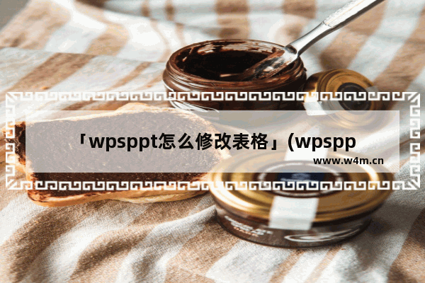 「wpsppt怎么修改表格」(wpsppt怎么修改表格颜色)