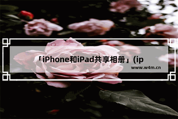 「iPhone和iPad共享相册」(iphone和ipad共享相册怎么取消)