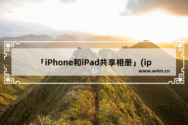 「iPhone和iPad共享相册」(iphone和ipad共享相册怎么取消)